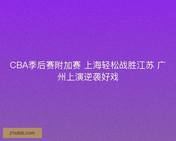 CBA季后赛附加赛 上海轻松战胜江苏 广州上演逆袭好戏