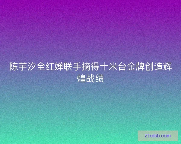 陈芋汐全红婵联手摘得十米台金牌创造辉煌战绩