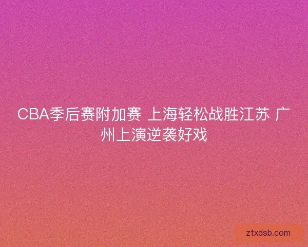 CBA季后赛附加赛 上海轻松战胜江苏 广州上演逆袭好戏